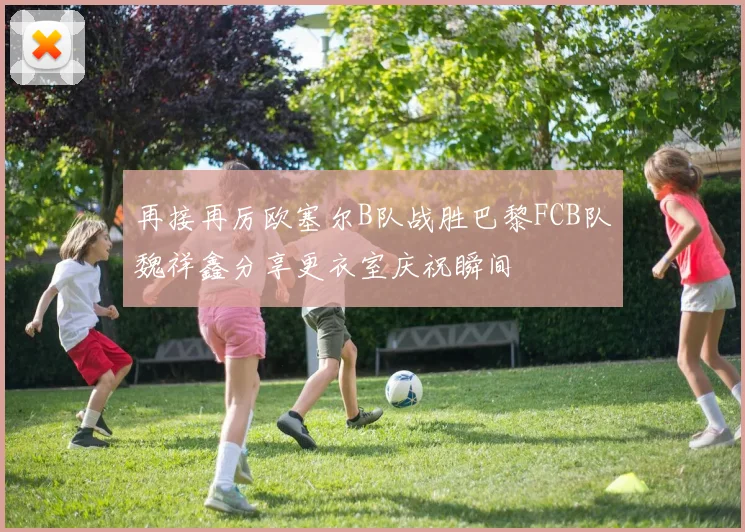 再接再厉欧塞尔B队战胜巴黎FCB队魏祥鑫分享更衣室庆祝瞬间