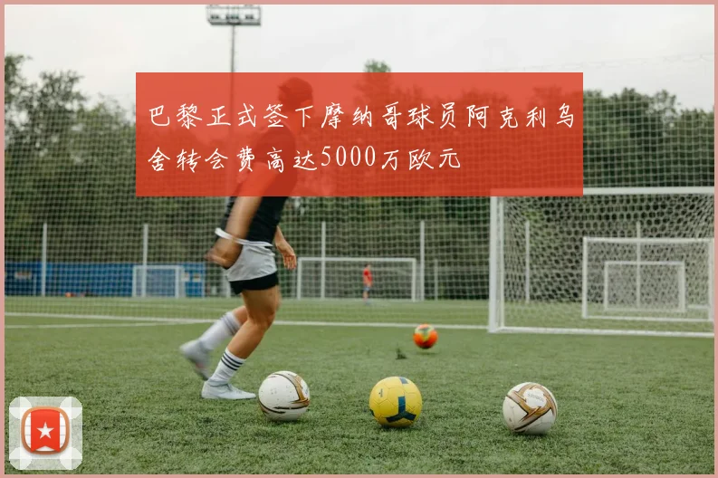 巴黎正式签下摩纳哥球员阿克利乌舍转会费高达5000万欧元
