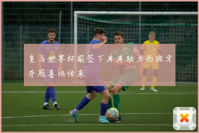 皇马世界杯前签下库库助力西班牙夺冠喜讯传来
