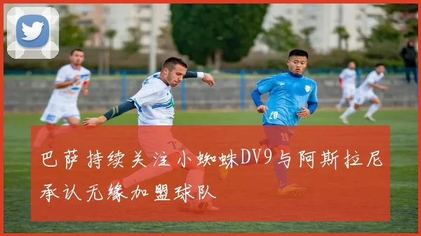 巴萨持续关注小蜘蛛DV9与阿斯拉尼承认无缘加盟球队