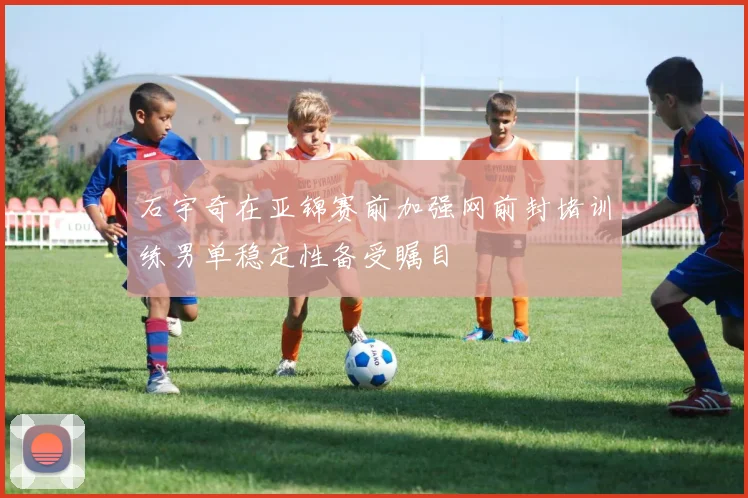 石宇奇在亚锦赛前加强网前封堵训练男单稳定性备受瞩目