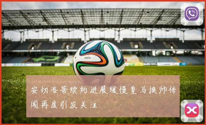 安切洛蒂续约进展缓慢皇马换帅传闻再度引发关注