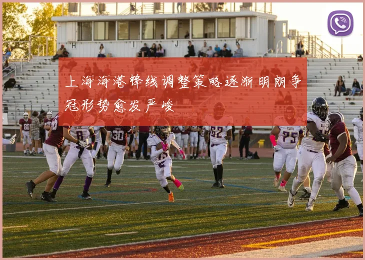 上海海港锋线调整策略逐渐明朗争冠形势愈发严峻