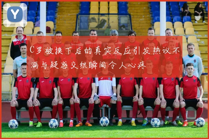 C罗被换下后的真实反应引发热议不满与疑惑交织瞬间令人心疼