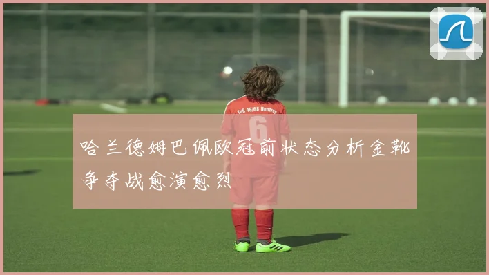 哈兰德姆巴佩欧冠前状态分析金靴争夺战愈演愈烈