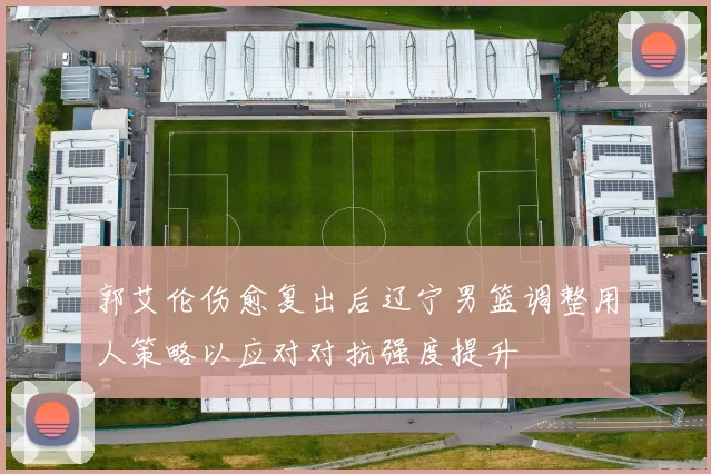 郭艾伦伤愈复出后辽宁男篮调整用人策略以应对对抗强度提升