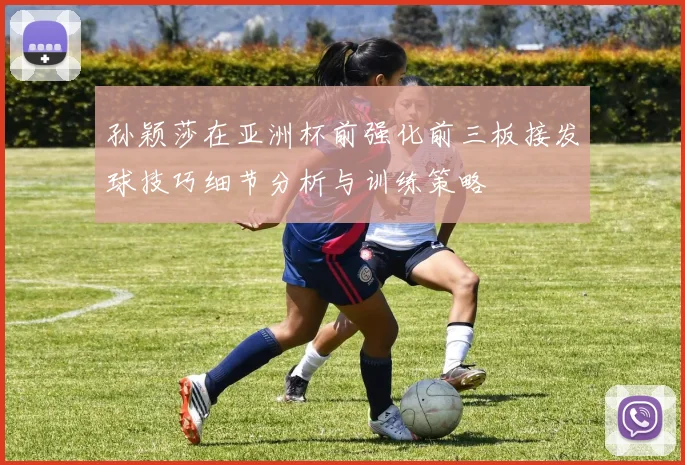 孙颖莎在亚洲杯前强化前三板接发球技巧细节分析与训练策略
